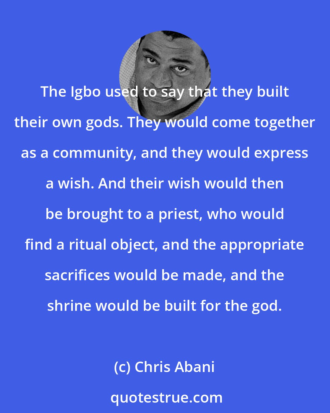 Chris Abani: The Igbo used to say that they built their own gods. They would come together as a community, and they would express a wish. And their wish would then be brought to a priest, who would find a ritual object, and the appropriate sacrifices would be made, and the shrine would be built for the god.