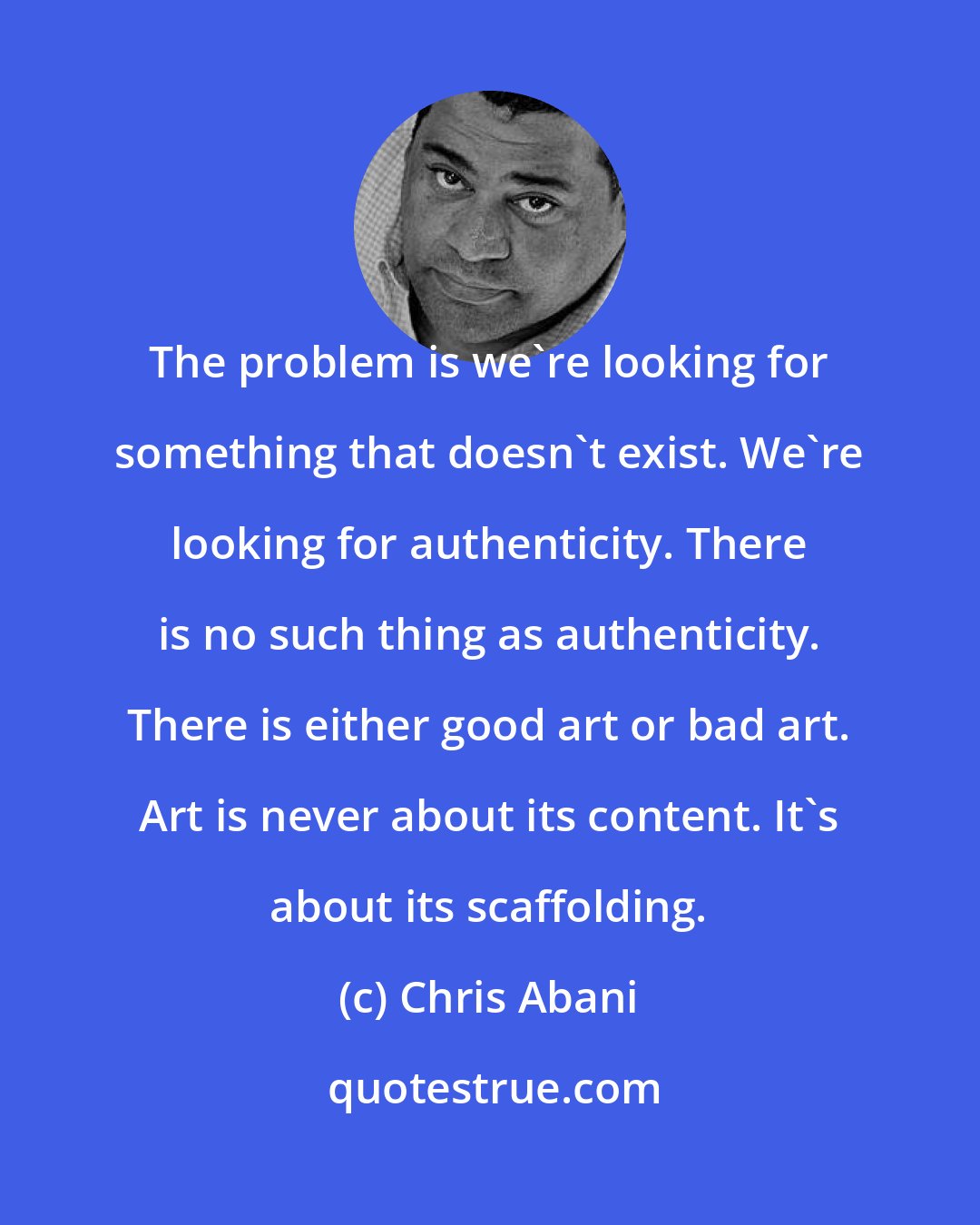 Chris Abani: The problem is we're looking for something that doesn't exist. We're looking for authenticity. There is no such thing as authenticity. There is either good art or bad art. Art is never about its content. It's about its scaffolding.