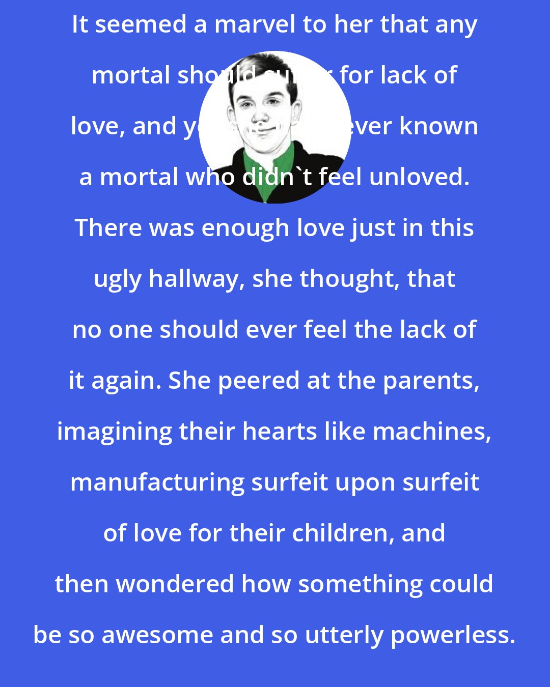 Chris Adrian: It seemed a marvel to her that any mortal should suffer for lack of love, and yet she had never known a mortal who didn't feel unloved. There was enough love just in this ugly hallway, she thought, that no one should ever feel the lack of it again. She peered at the parents, imagining their hearts like machines, manufacturing surfeit upon surfeit of love for their children, and then wondered how something could be so awesome and so utterly powerless.