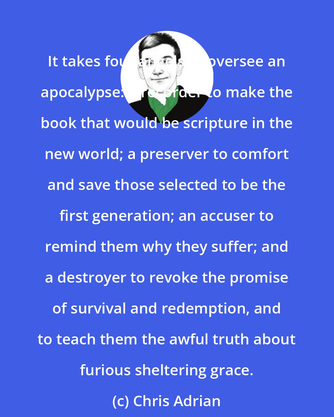 Chris Adrian: It takes four angels to oversee an apocalypse: a recorder to make the book that would be scripture in the new world; a preserver to comfort and save those selected to be the first generation; an accuser to remind them why they suffer; and a destroyer to revoke the promise of survival and redemption, and to teach them the awful truth about furious sheltering grace.