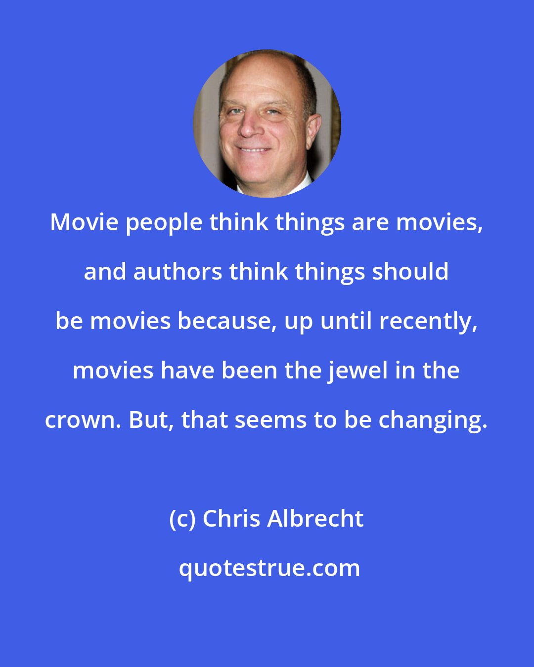 Chris Albrecht: Movie people think things are movies, and authors think things should be movies because, up until recently, movies have been the jewel in the crown. But, that seems to be changing.