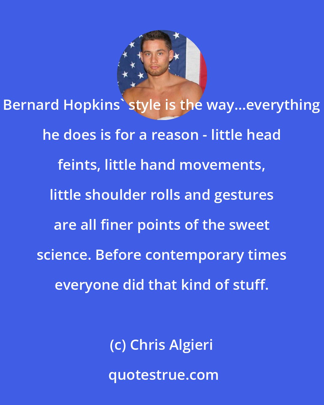 Chris Algieri: Bernard Hopkins' style is the way...everything he does is for a reason - little head feints, little hand movements, little shoulder rolls and gestures are all finer points of the sweet science. Before contemporary times everyone did that kind of stuff.