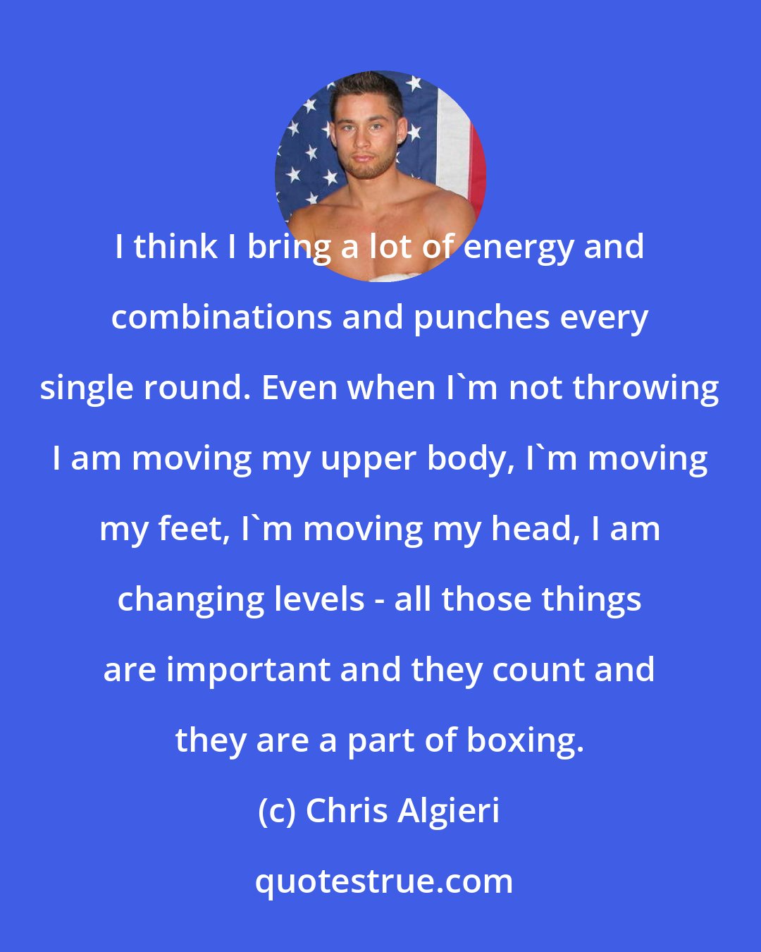 Chris Algieri: I think I bring a lot of energy and combinations and punches every single round. Even when I'm not throwing I am moving my upper body, I'm moving my feet, I'm moving my head, I am changing levels - all those things are important and they count and they are a part of boxing.
