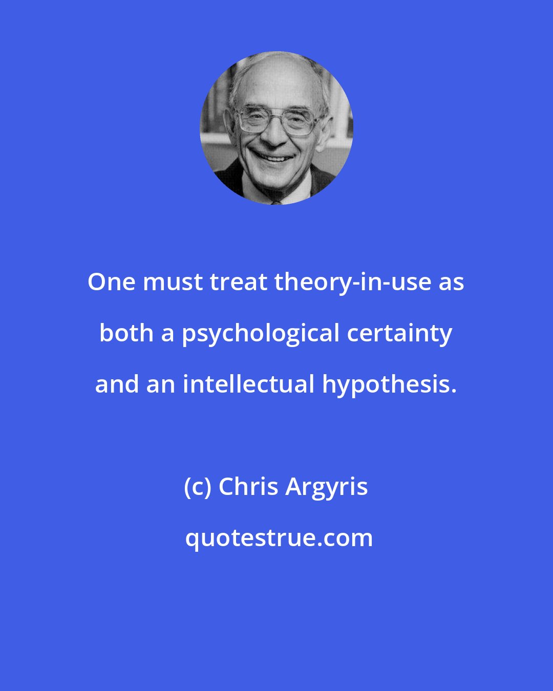 Chris Argyris: One must treat theory-in-use as both a psychological certainty and an intellectual hypothesis.