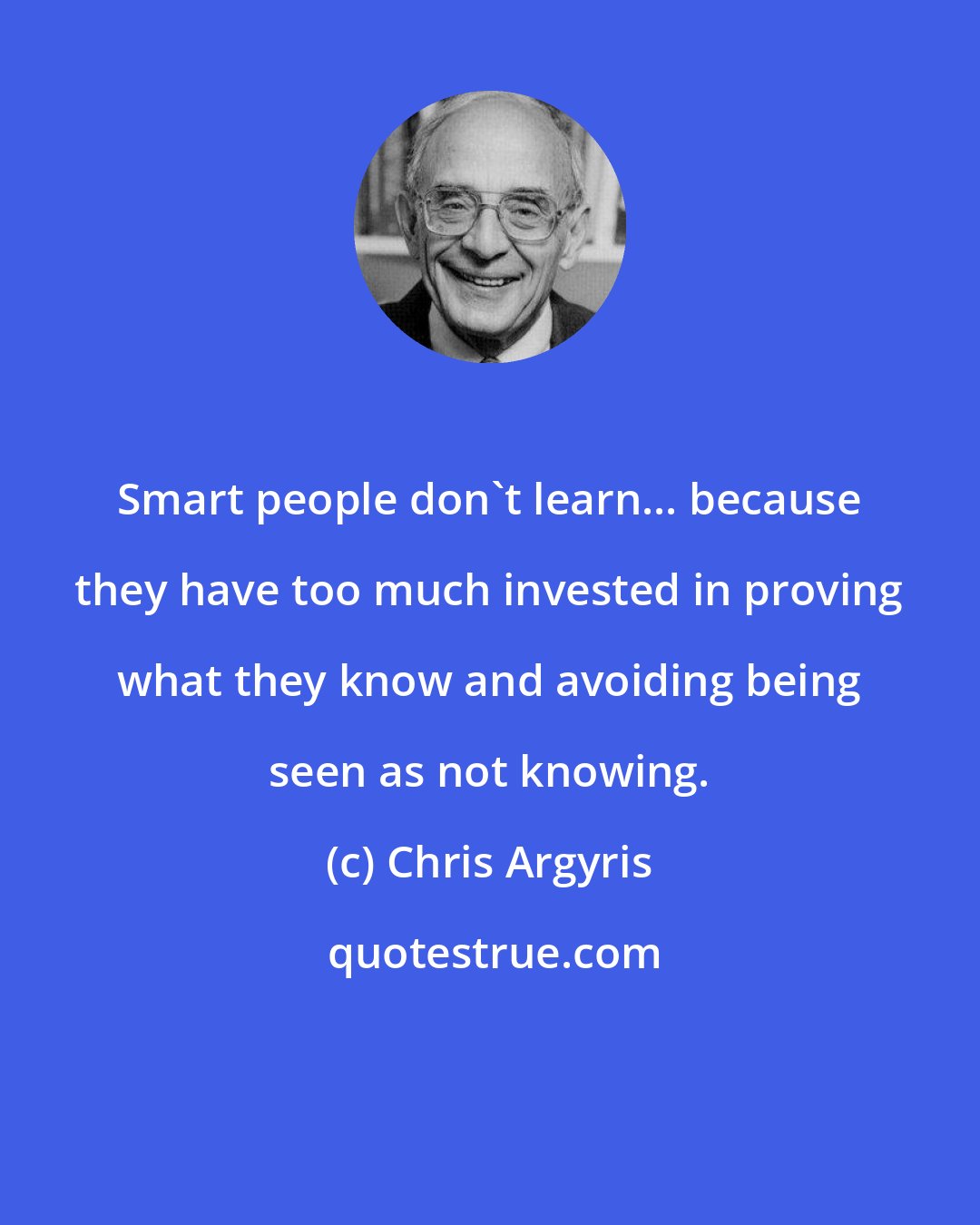 Chris Argyris: Smart people don't learn... because they have too much invested in proving what they know and avoiding being seen as not knowing.
