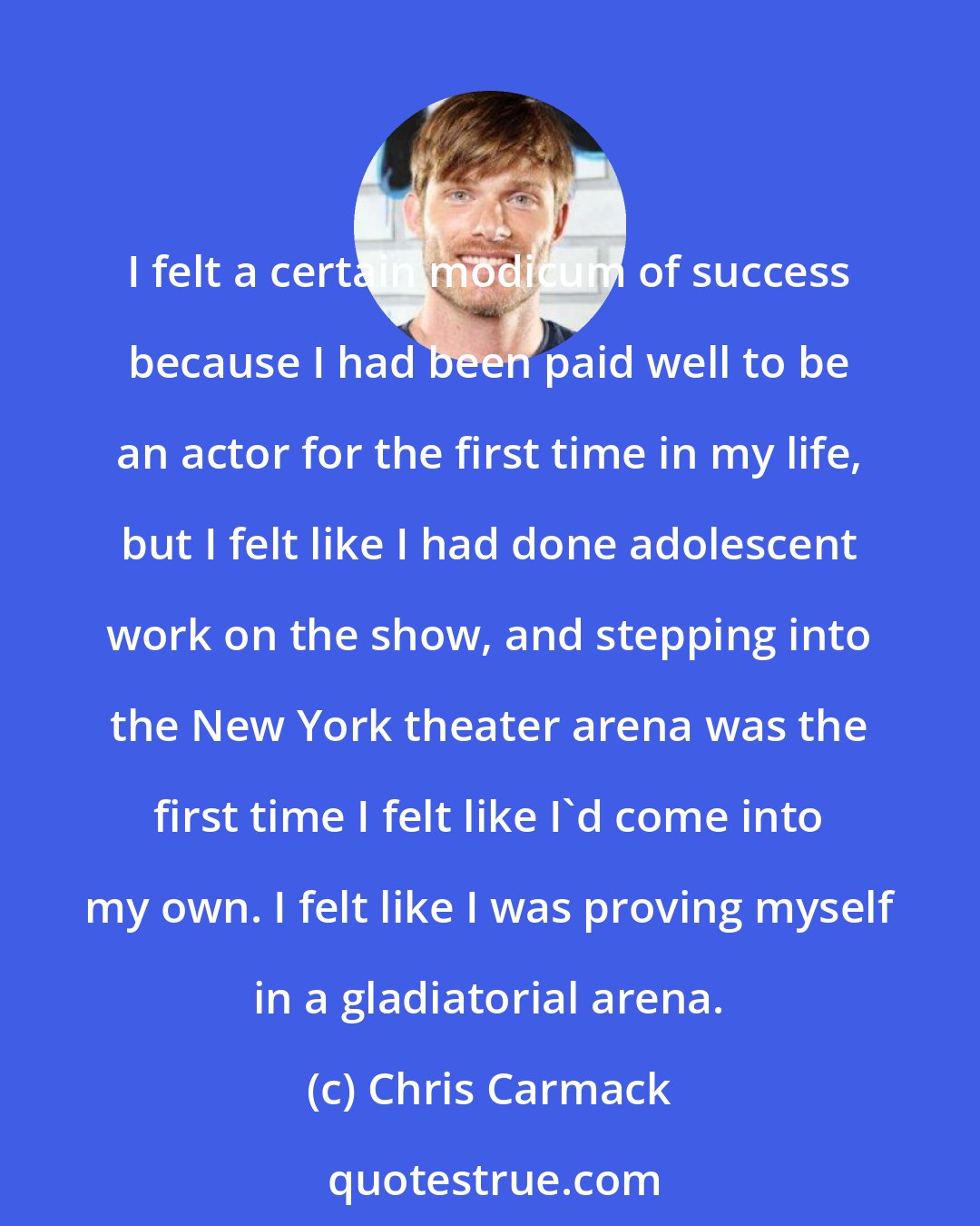 Chris Carmack: I felt a certain modicum of success because I had been paid well to be an actor for the first time in my life, but I felt like I had done adolescent work on the show, and stepping into the New York theater arena was the first time I felt like I'd come into my own. I felt like I was proving myself in a gladiatorial arena.