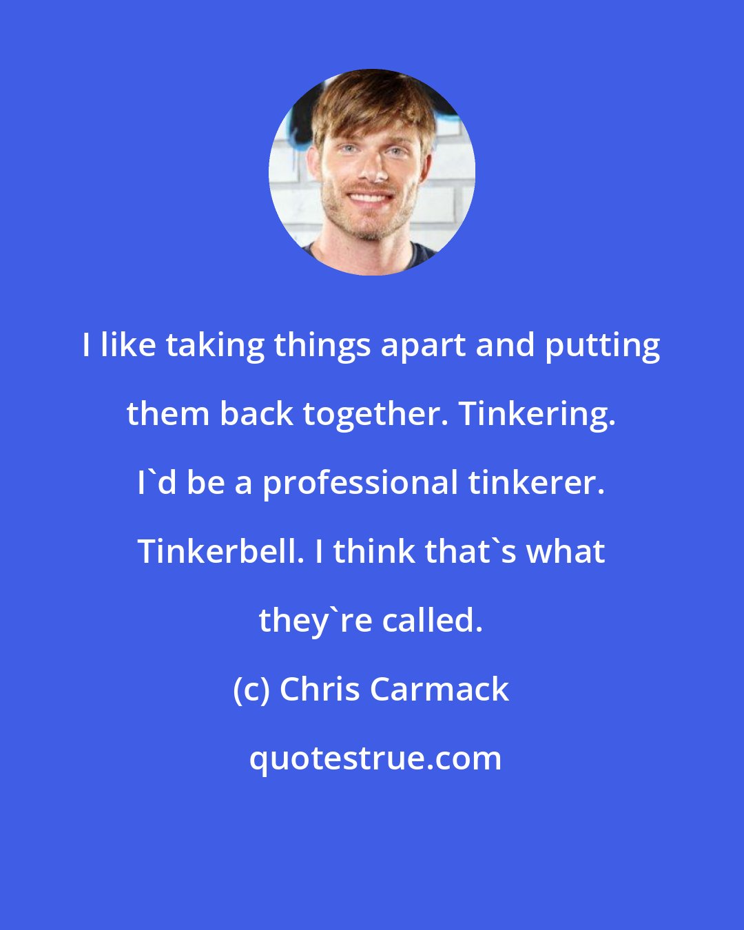 Chris Carmack: I like taking things apart and putting them back together. Tinkering. I'd be a professional tinkerer. Tinkerbell. I think that's what they're called.