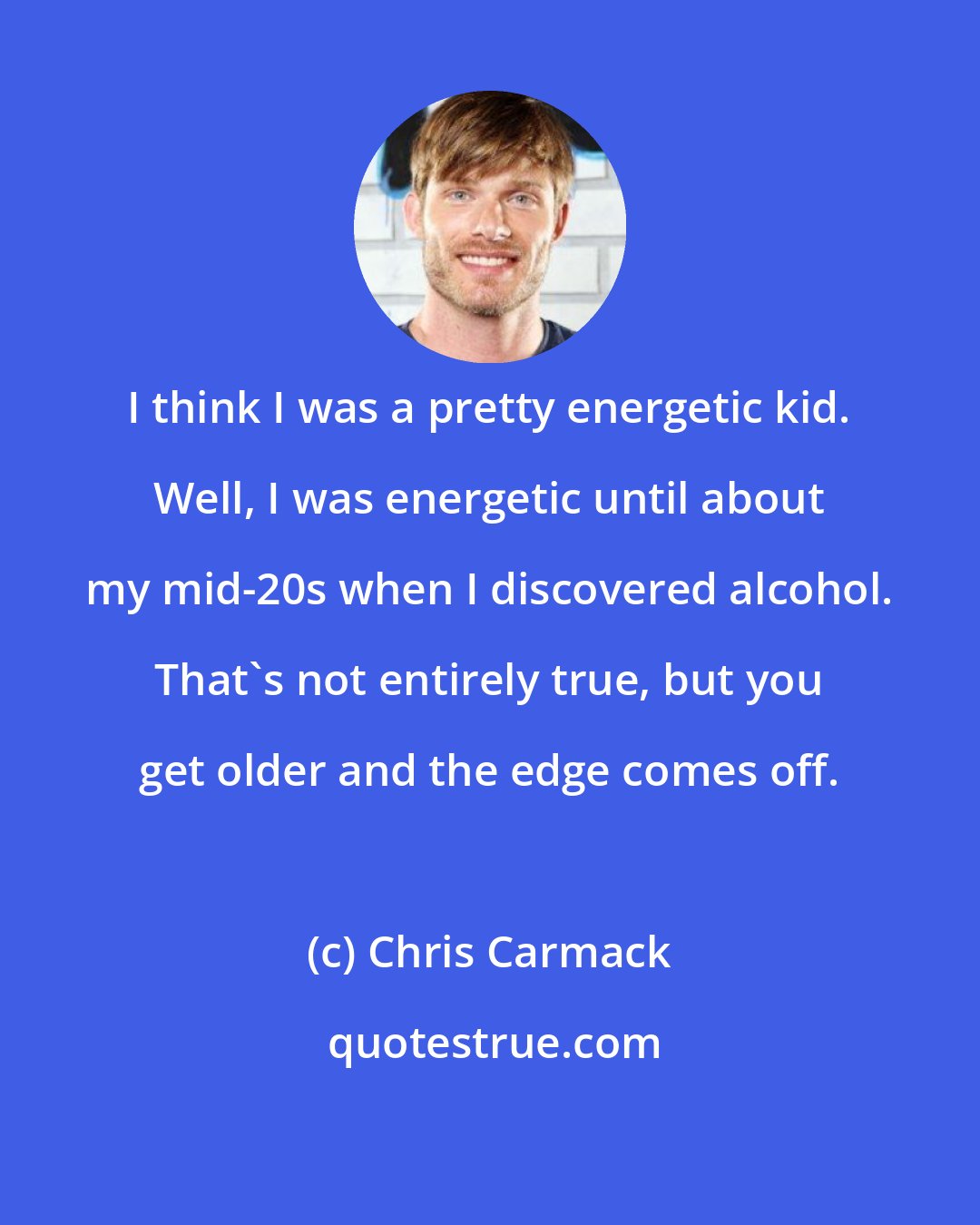 Chris Carmack: I think I was a pretty energetic kid. Well, I was energetic until about my mid-20s when I discovered alcohol. That's not entirely true, but you get older and the edge comes off.