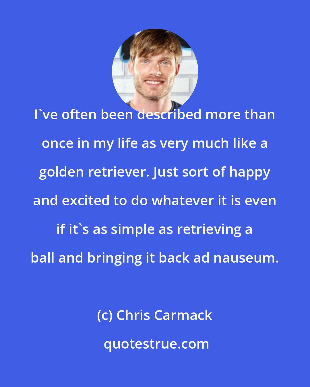 Chris Carmack: I've often been described more than once in my life as very much like a golden retriever. Just sort of happy and excited to do whatever it is even if it's as simple as retrieving a ball and bringing it back ad nauseum.