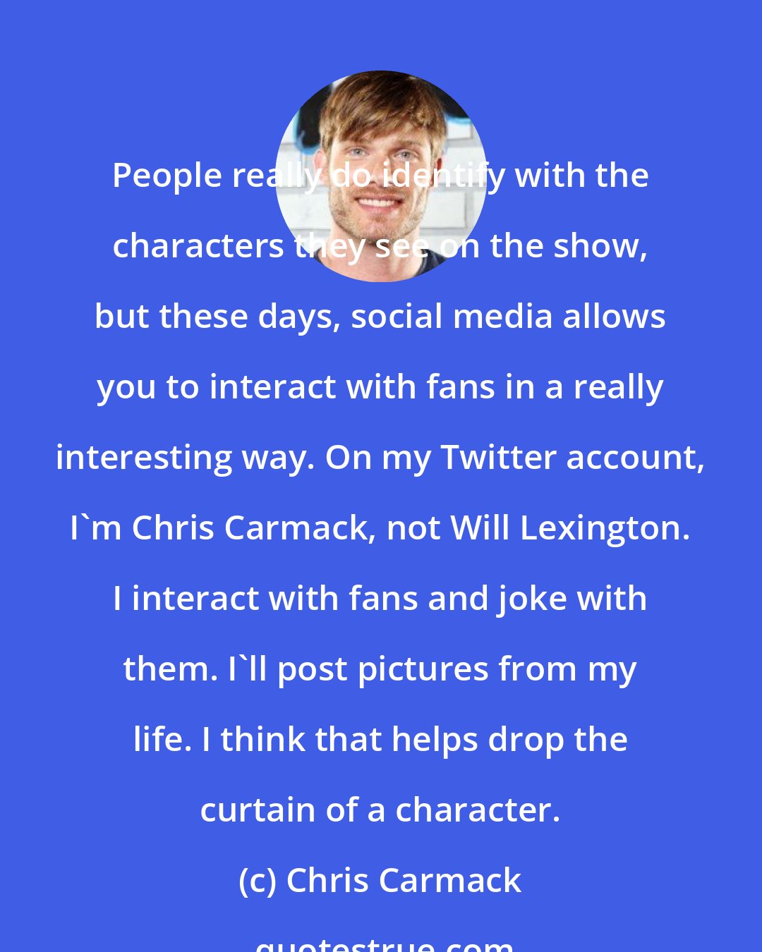 Chris Carmack: People really do identify with the characters they see on the show, but these days, social media allows you to interact with fans in a really interesting way. On my Twitter account, I'm Chris Carmack, not Will Lexington. I interact with fans and joke with them. I'll post pictures from my life. I think that helps drop the curtain of a character.