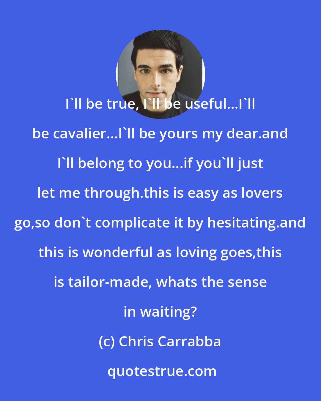 Chris Carrabba: I'll be true, I'll be useful...I'll be cavalier...I'll be yours my dear.and I'll belong to you...if you'll just let me through.this is easy as lovers go,so don't complicate it by hesitating.and this is wonderful as loving goes,this is tailor-made, whats the sense in waiting?