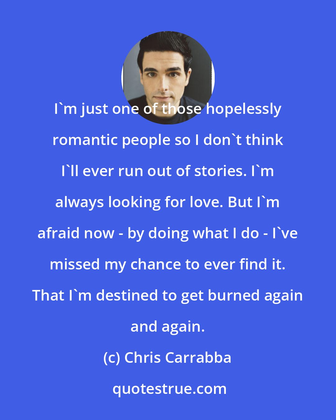 Chris Carrabba: I'm just one of those hopelessly romantic people so I don't think I'll ever run out of stories. I'm always looking for love. But I'm afraid now - by doing what I do - I've missed my chance to ever find it. That I'm destined to get burned again and again.