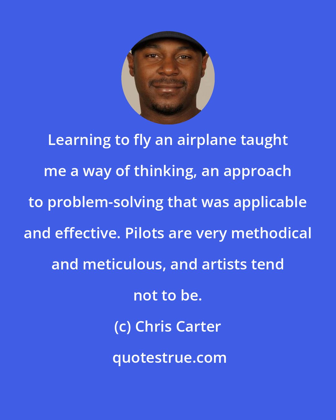 Chris Carter: Learning to fly an airplane taught me a way of thinking, an approach to problem-solving that was applicable and effective. Pilots are very methodical and meticulous, and artists tend not to be.