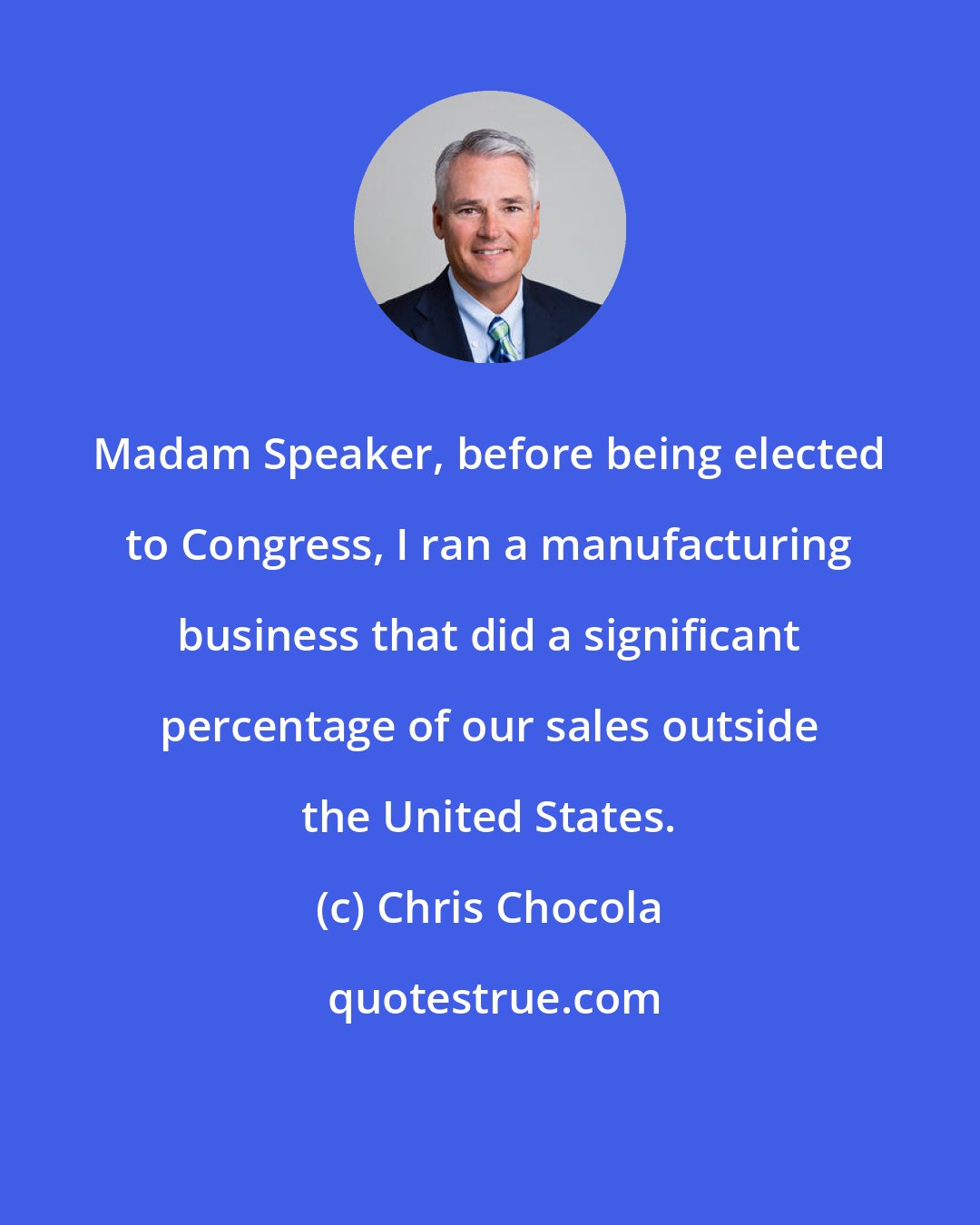 Chris Chocola: Madam Speaker, before being elected to Congress, I ran a manufacturing business that did a significant percentage of our sales outside the United States.