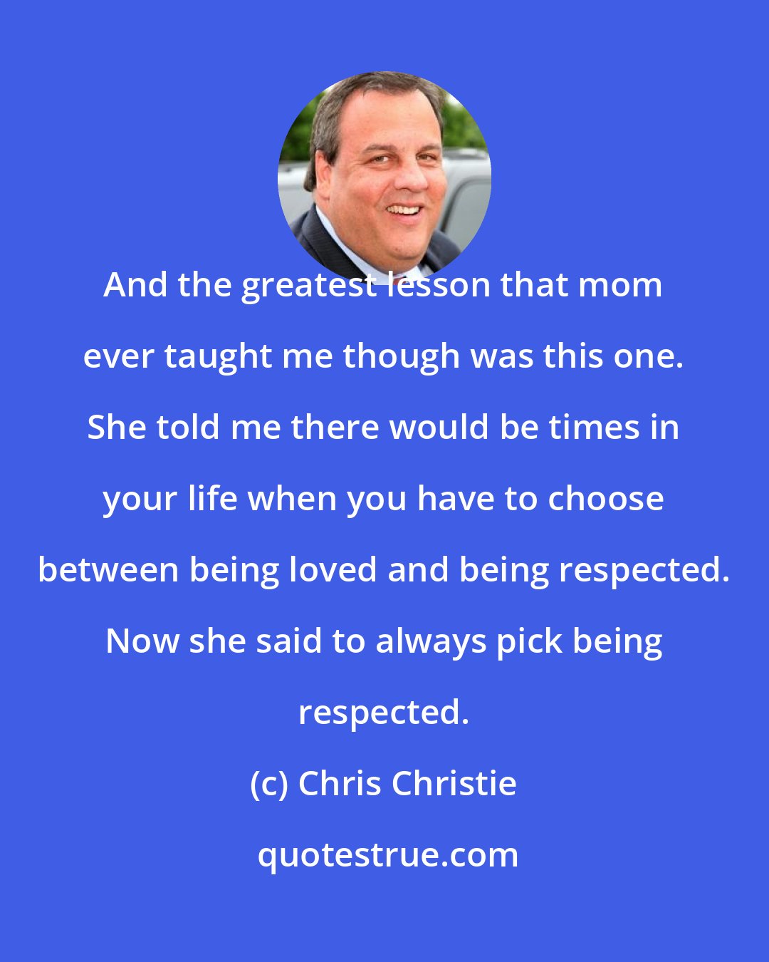 Chris Christie: And the greatest lesson that mom ever taught me though was this one. She told me there would be times in your life when you have to choose between being loved and being respected. Now she said to always pick being respected.