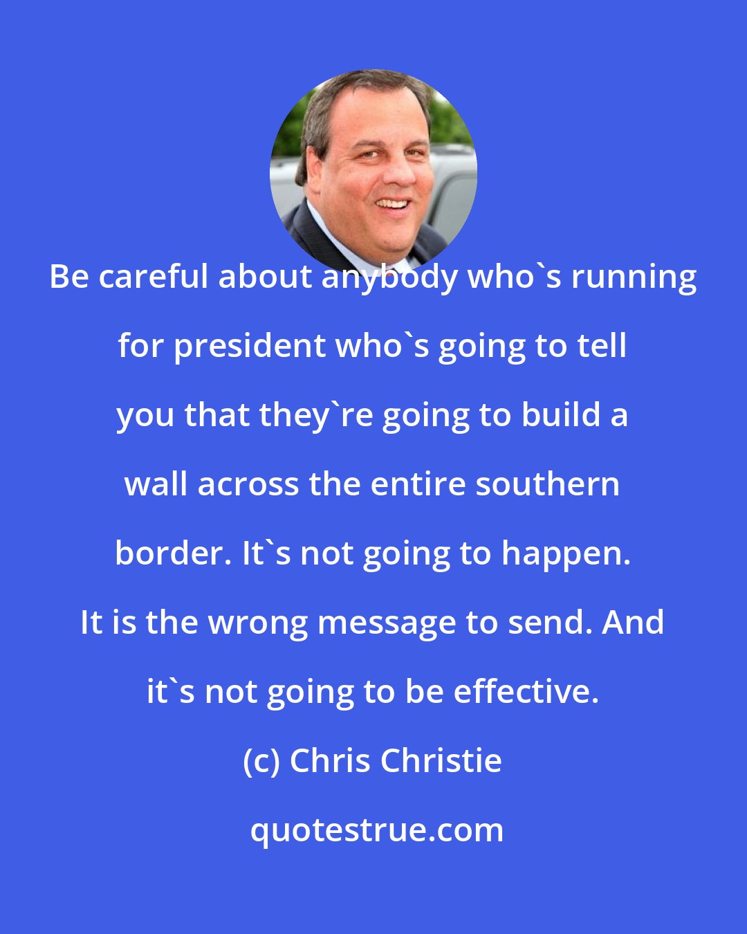 Chris Christie: Be careful about anybody who's running for president who's going to tell you that they're going to build a wall across the entire southern border. It's not going to happen. It is the wrong message to send. And it's not going to be effective.