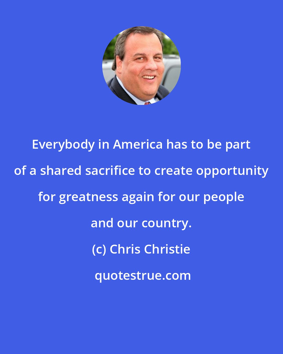 Chris Christie: Everybody in America has to be part of a shared sacrifice to create opportunity for greatness again for our people and our country.