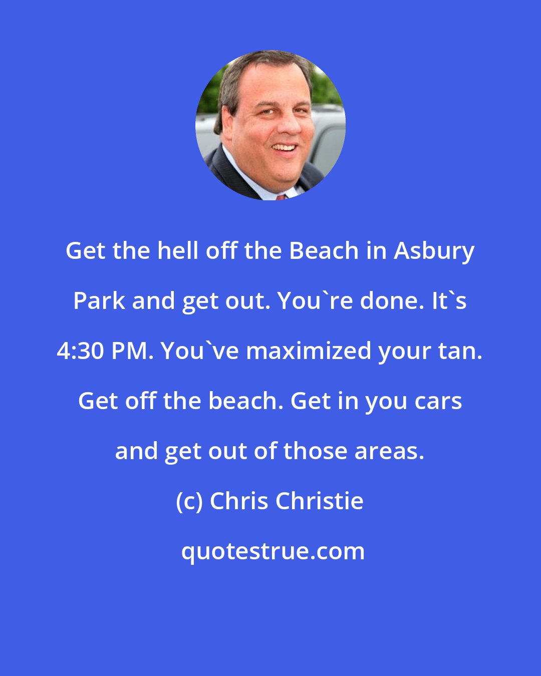 Chris Christie: Get the hell off the Beach in Asbury Park and get out. You're done. It's 4:30 PM. You've maximized your tan. Get off the beach. Get in you cars and get out of those areas.