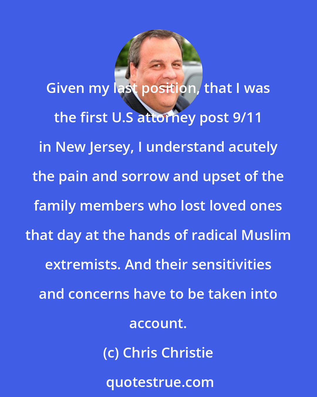 Chris Christie: Given my last position, that I was the first U.S attorney post 9/11 in New Jersey, I understand acutely the pain and sorrow and upset of the family members who lost loved ones that day at the hands of radical Muslim extremists. And their sensitivities and concerns have to be taken into account.