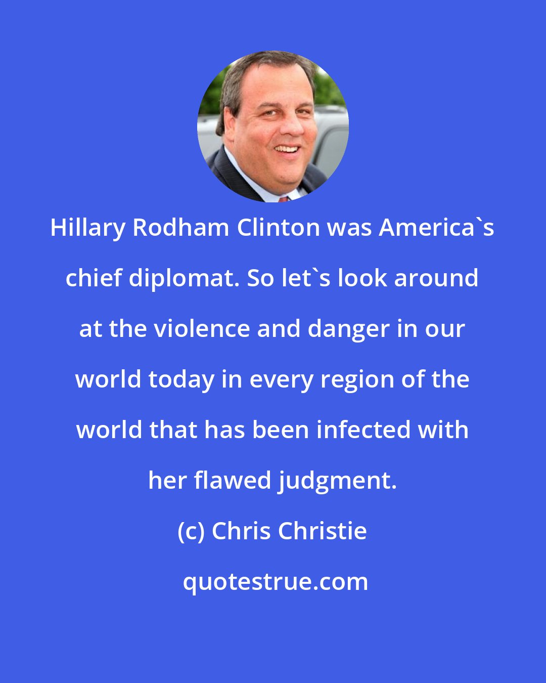 Chris Christie: Hillary Rodham Clinton was America's chief diplomat. So let's look around at the violence and danger in our world today in every region of the world that has been infected with her flawed judgment.