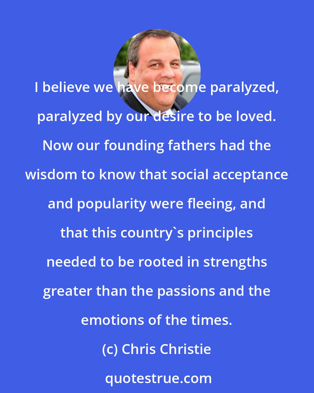 Chris Christie: I believe we have become paralyzed, paralyzed by our desire to be loved. Now our founding fathers had the wisdom to know that social acceptance and popularity were fleeing, and that this country's principles needed to be rooted in strengths greater than the passions and the emotions of the times.