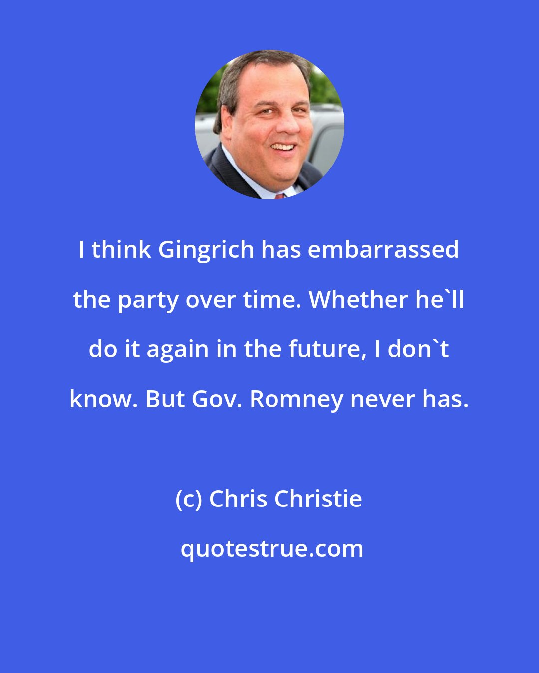 Chris Christie: I think Gingrich has embarrassed the party over time. Whether he'll do it again in the future, I don't know. But Gov. Romney never has.