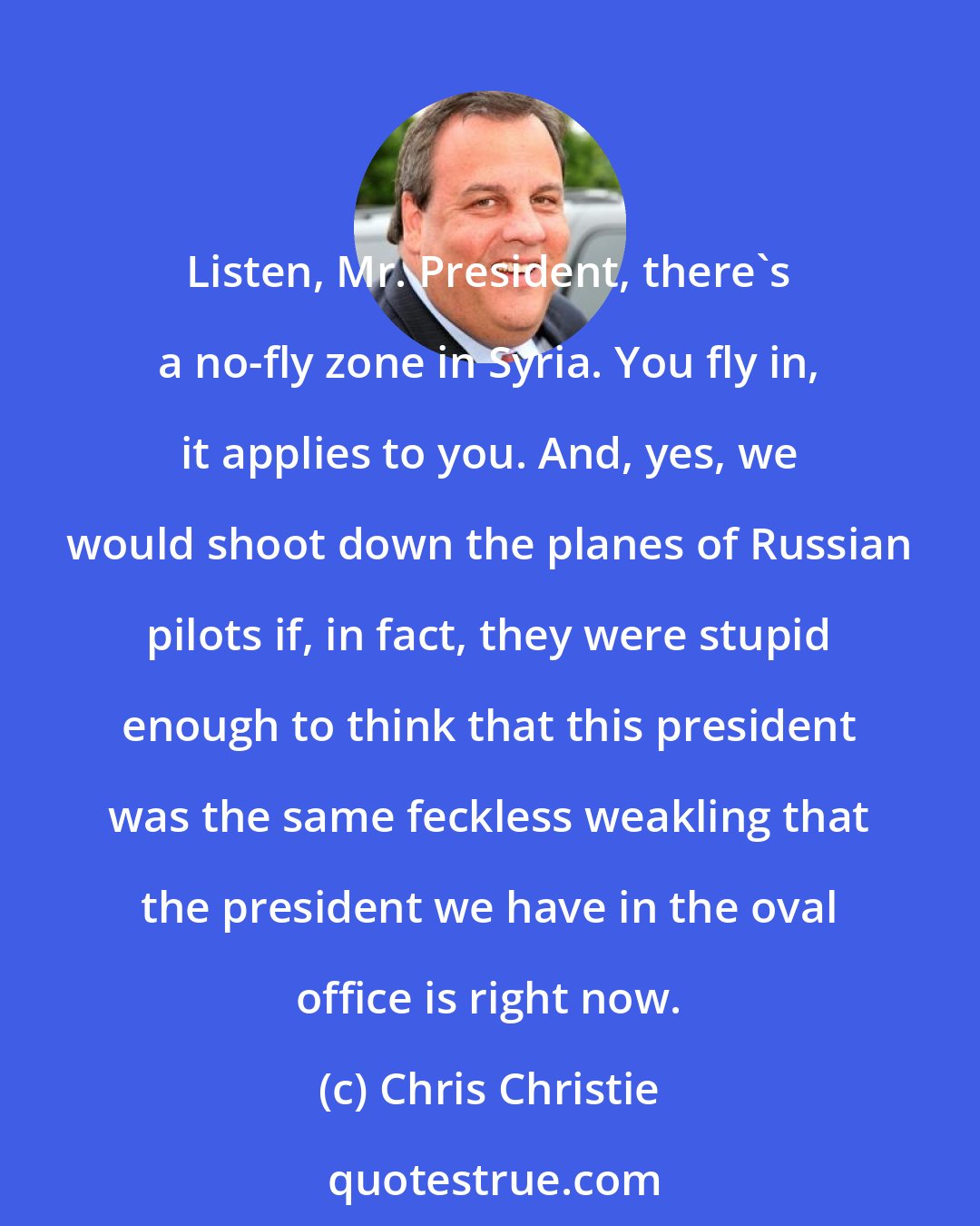 Chris Christie: Listen, Mr. President, there's a no-fly zone in Syria. You fly in, it applies to you. And, yes, we would shoot down the planes of Russian pilots if, in fact, they were stupid enough to think that this president was the same feckless weakling that the president we have in the oval office is right now.