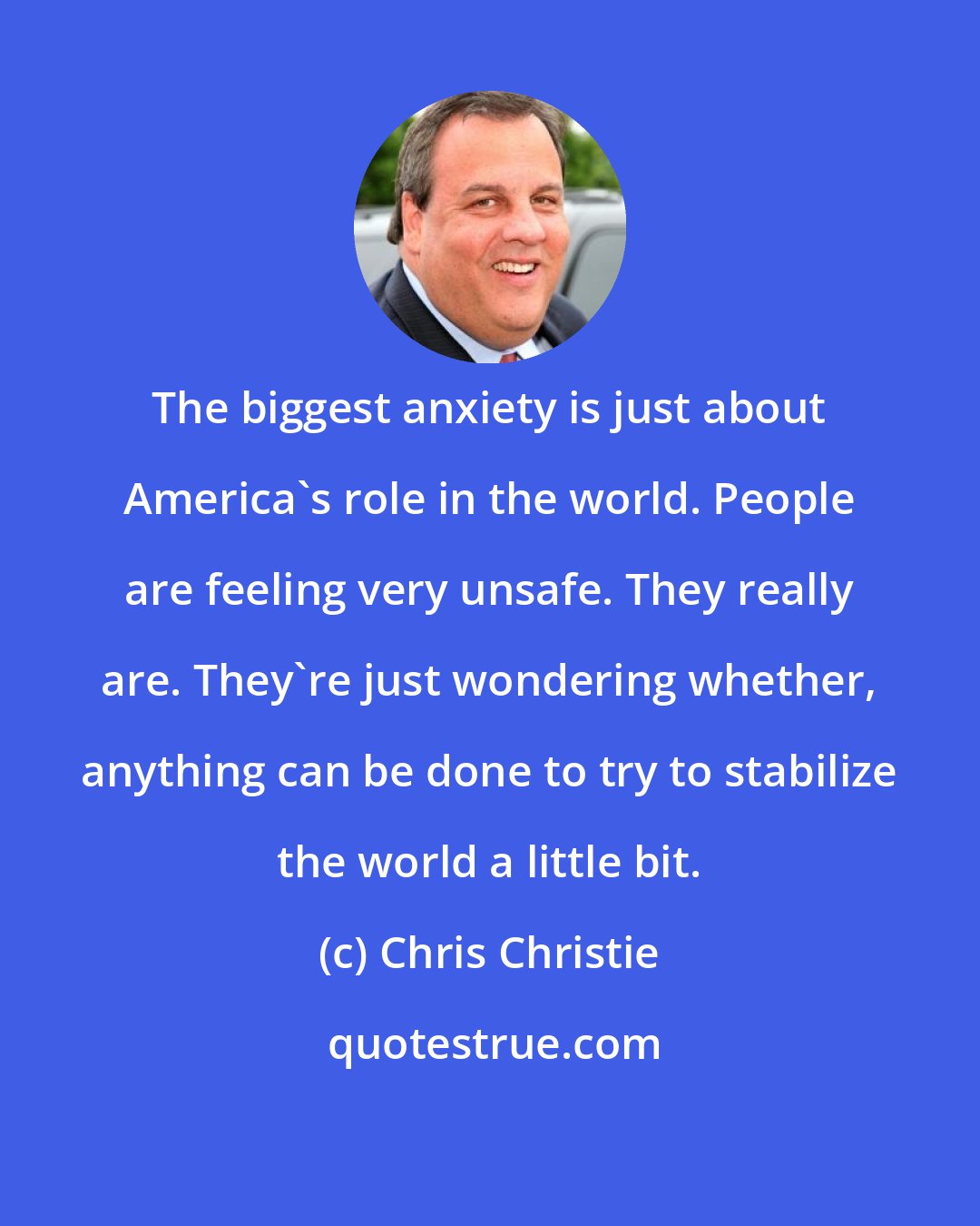 Chris Christie: The biggest anxiety is just about America's role in the world. People are feeling very unsafe. They really are. They're just wondering whether, anything can be done to try to stabilize the world a little bit.