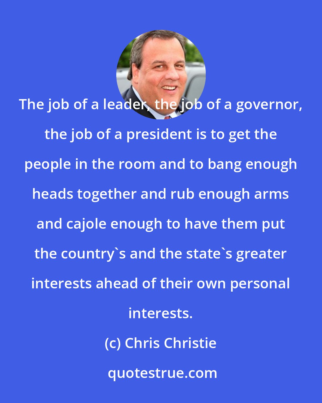 Chris Christie: The job of a leader, the job of a governor, the job of a president is to get the people in the room and to bang enough heads together and rub enough arms and cajole enough to have them put the country's and the state's greater interests ahead of their own personal interests.