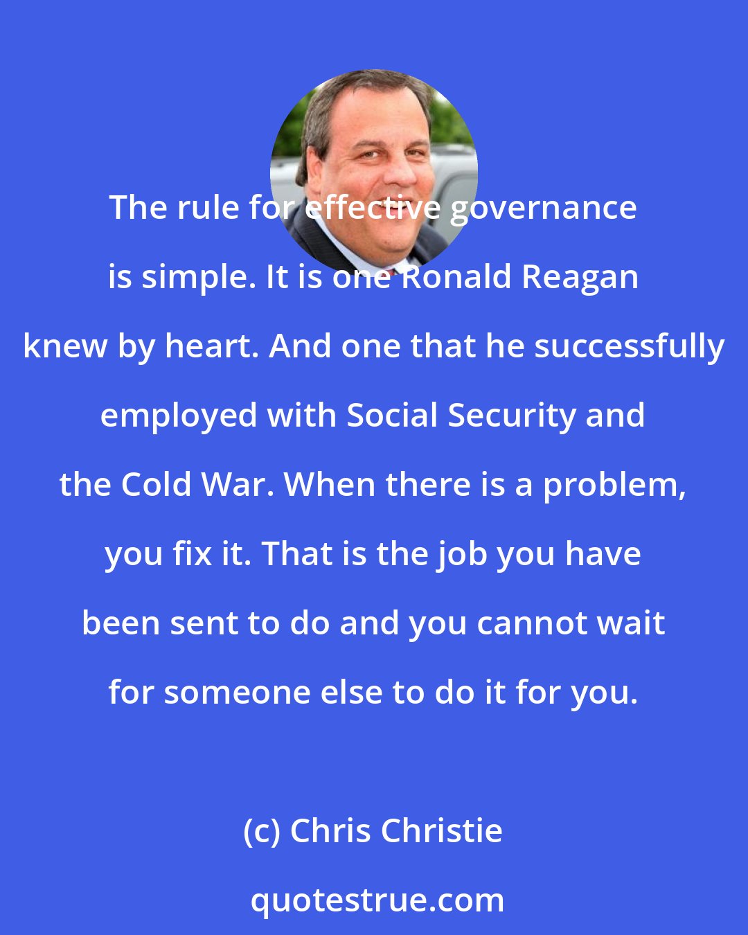 Chris Christie: The rule for effective governance is simple. It is one Ronald Reagan knew by heart. And one that he successfully employed with Social Security and the Cold War. When there is a problem, you fix it. That is the job you have been sent to do and you cannot wait for someone else to do it for you.