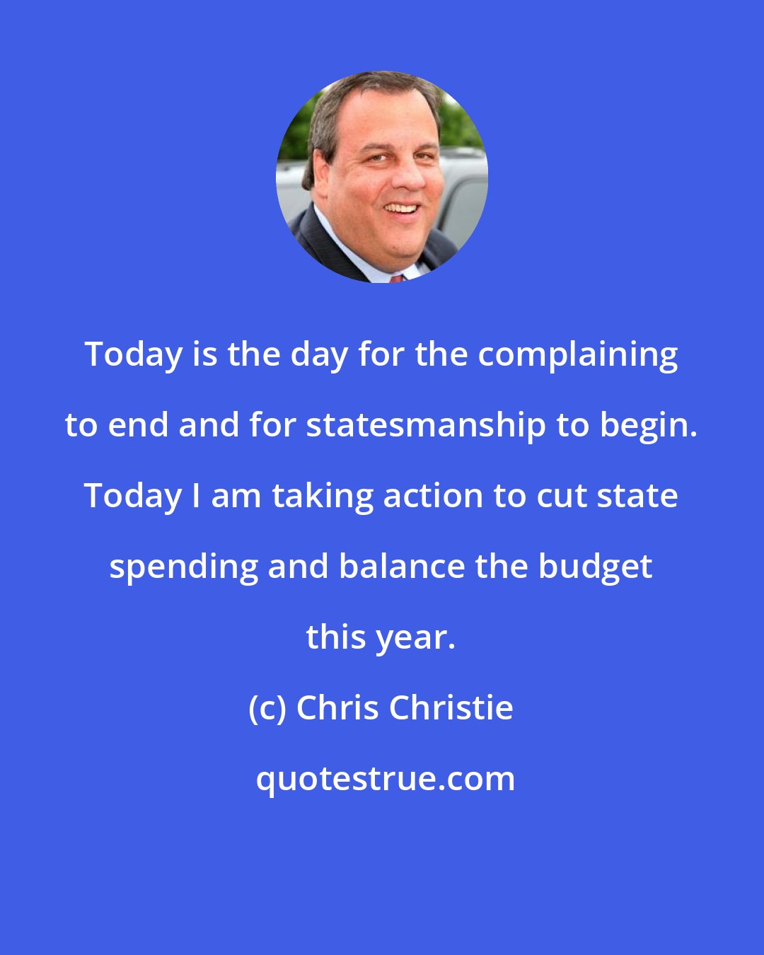 Chris Christie: Today is the day for the complaining to end and for statesmanship to begin. Today I am taking action to cut state spending and balance the budget this year.