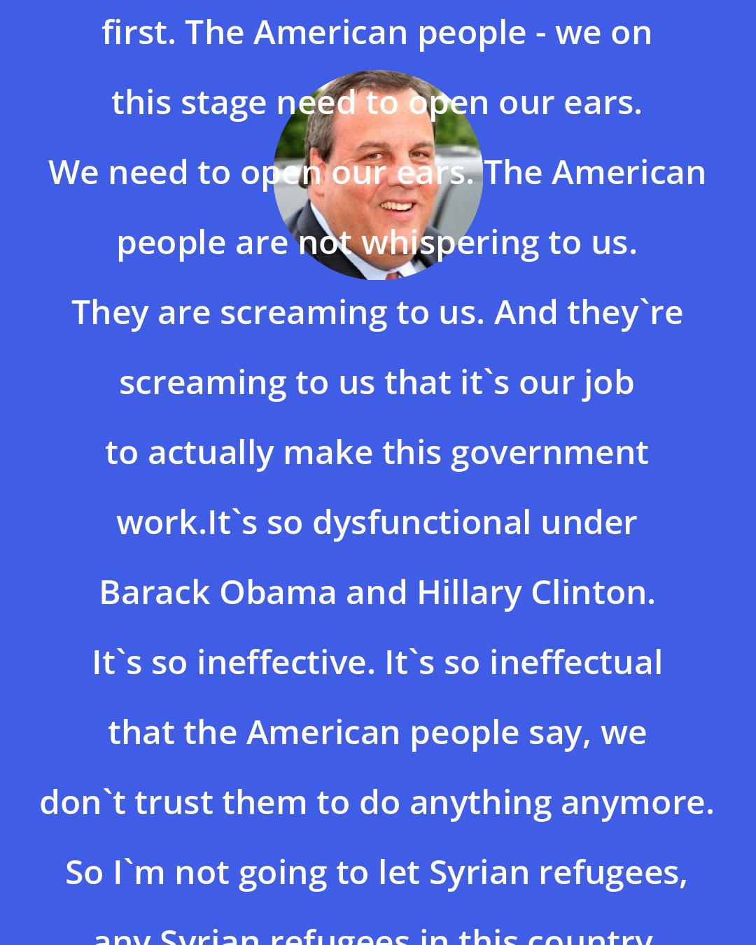 Chris Christie: We have to put America's security first. The American people - we on this stage need to open our ears. We need to open our ears. The American people are not whispering to us. They are screaming to us. And they're screaming to us that it's our job to actually make this government work.It's so dysfunctional under Barack Obama and Hillary Clinton. It's so ineffective. It's so ineffectual that the American people say, we don't trust them to do anything anymore. So I'm not going to let Syrian refugees, any Syrian refugees in this country.