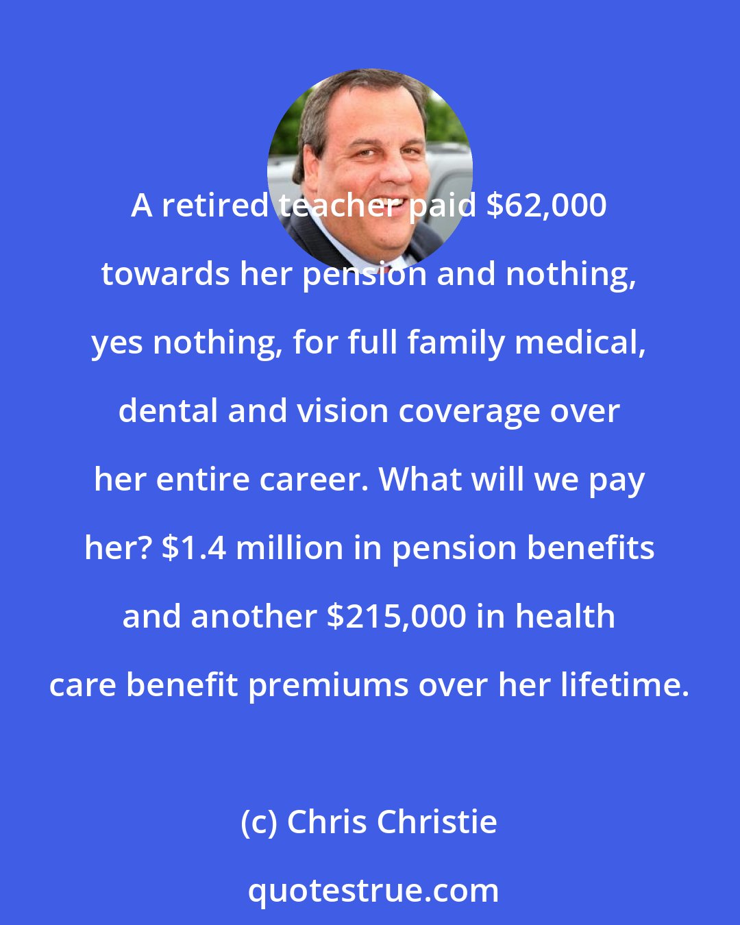 Chris Christie: A retired teacher paid $62,000 towards her pension and nothing, yes nothing, for full family medical, dental and vision coverage over her entire career. What will we pay her? $1.4 million in pension benefits and another $215,000 in health care benefit premiums over her lifetime.