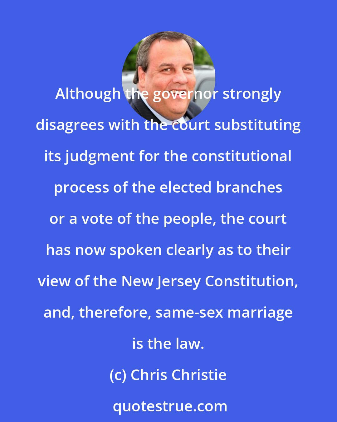 Chris Christie: Although the governor strongly disagrees with the court substituting its judgment for the constitutional process of the elected branches or a vote of the people, the court has now spoken clearly as to their view of the New Jersey Constitution, and, therefore, same-sex marriage is the law.