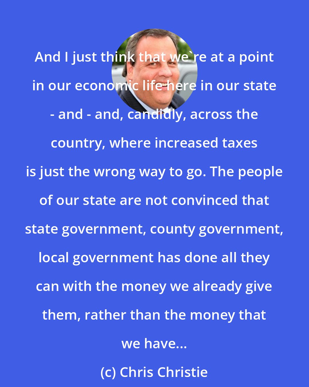 Chris Christie: And I just think that we're at a point in our economic life here in our state - and - and, candidly, across the country, where increased taxes is just the wrong way to go. The people of our state are not convinced that state government, county government, local government has done all they can with the money we already give them, rather than the money that we have...