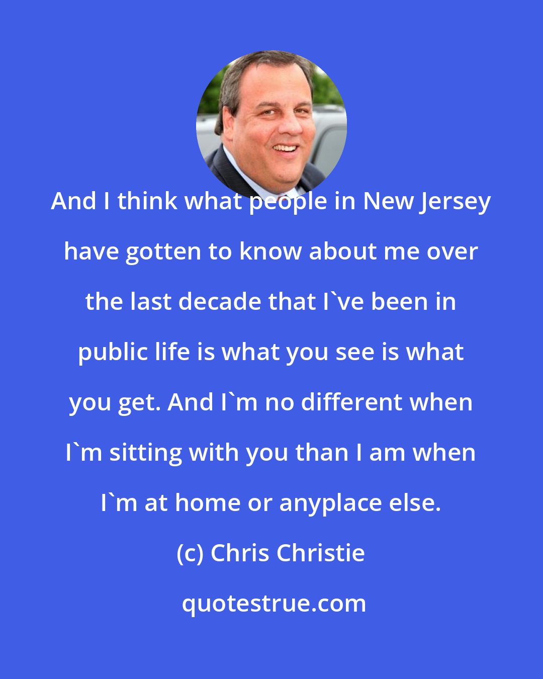 Chris Christie: And I think what people in New Jersey have gotten to know about me over the last decade that I've been in public life is what you see is what you get. And I'm no different when I'm sitting with you than I am when I'm at home or anyplace else.