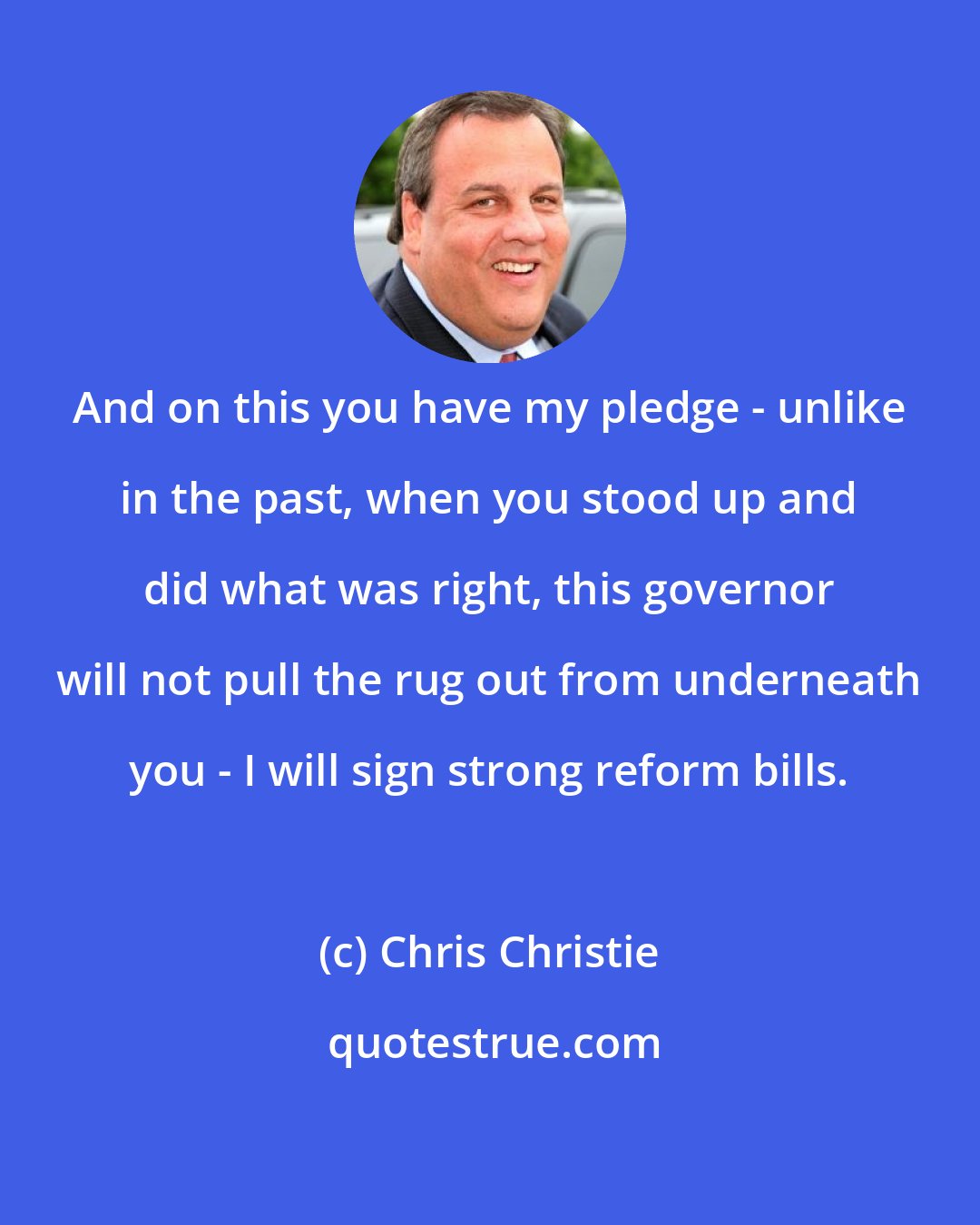 Chris Christie: And on this you have my pledge - unlike in the past, when you stood up and did what was right, this governor will not pull the rug out from underneath you - I will sign strong reform bills.