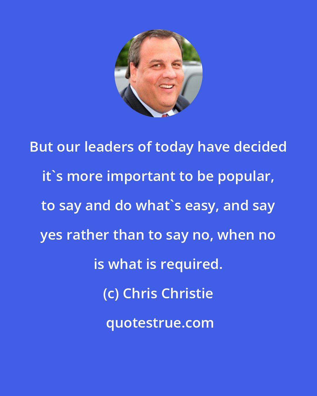 Chris Christie: But our leaders of today have decided it's more important to be popular, to say and do what's easy, and say yes rather than to say no, when no is what is required.