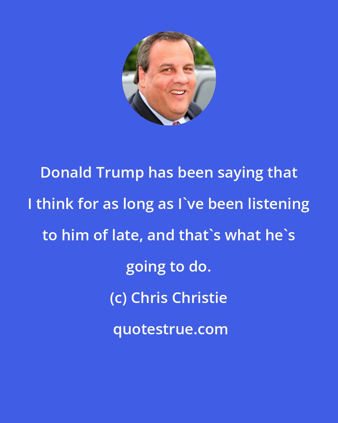 Chris Christie: Donald Trump has been saying that I think for as long as I've been listening to him of late, and that's what he's going to do.