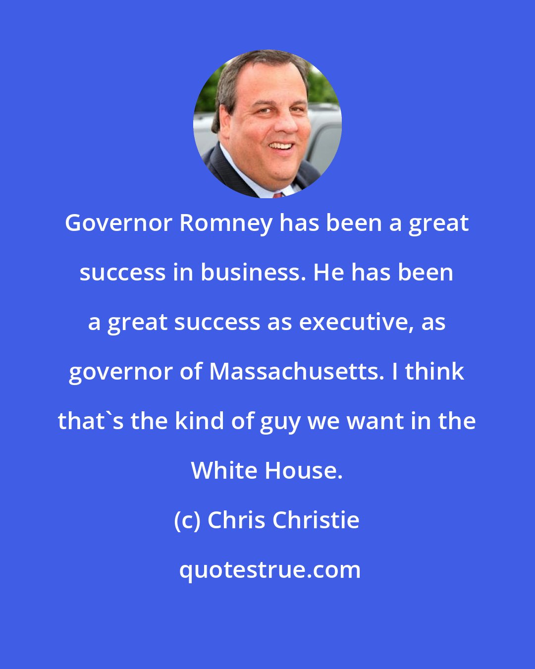 Chris Christie: Governor Romney has been a great success in business. He has been a great success as executive, as governor of Massachusetts. I think that's the kind of guy we want in the White House.