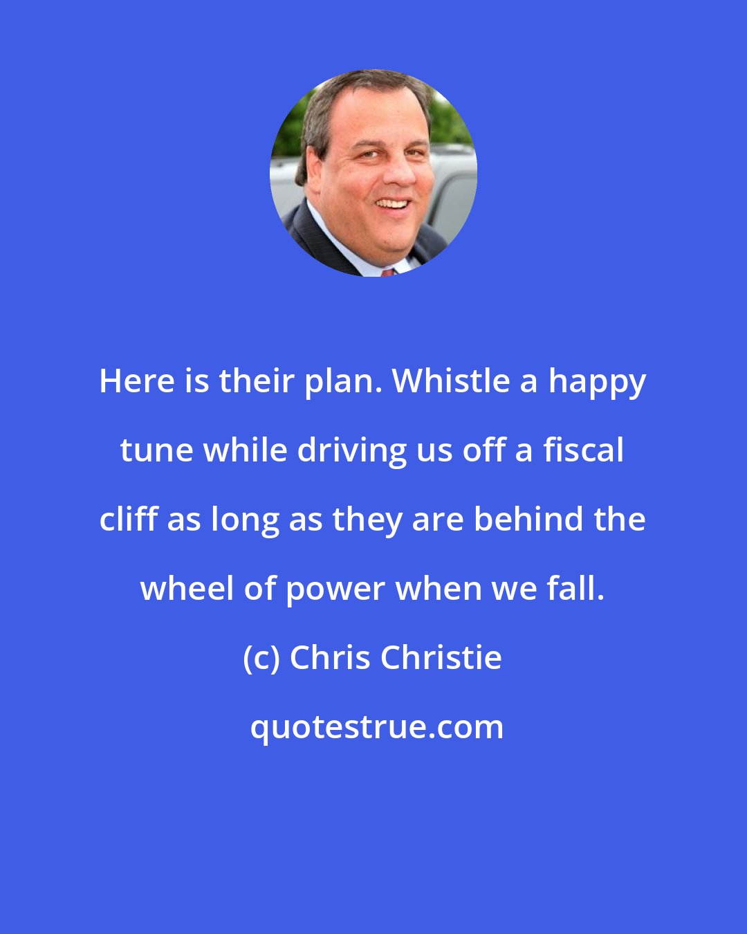 Chris Christie: Here is their plan. Whistle a happy tune while driving us off a fiscal cliff as long as they are behind the wheel of power when we fall.