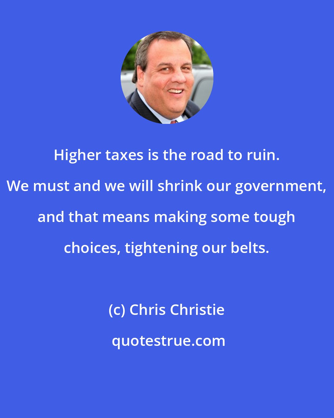 Chris Christie: Higher taxes is the road to ruin. We must and we will shrink our government, and that means making some tough choices, tightening our belts.