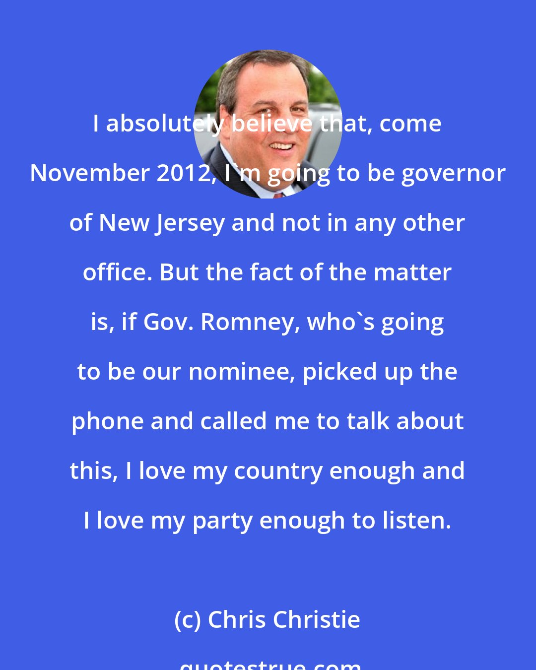 Chris Christie: I absolutely believe that, come November 2012, I'm going to be governor of New Jersey and not in any other office. But the fact of the matter is, if Gov. Romney, who's going to be our nominee, picked up the phone and called me to talk about this, I love my country enough and I love my party enough to listen.