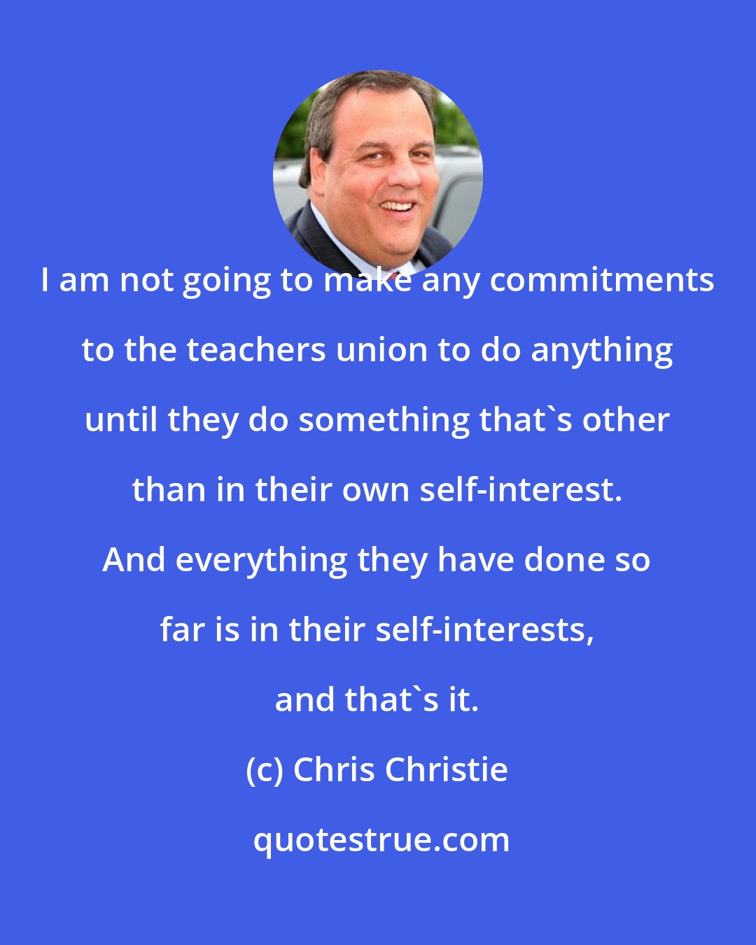 Chris Christie: I am not going to make any commitments to the teachers union to do anything until they do something that's other than in their own self-interest. And everything they have done so far is in their self-interests, and that's it.