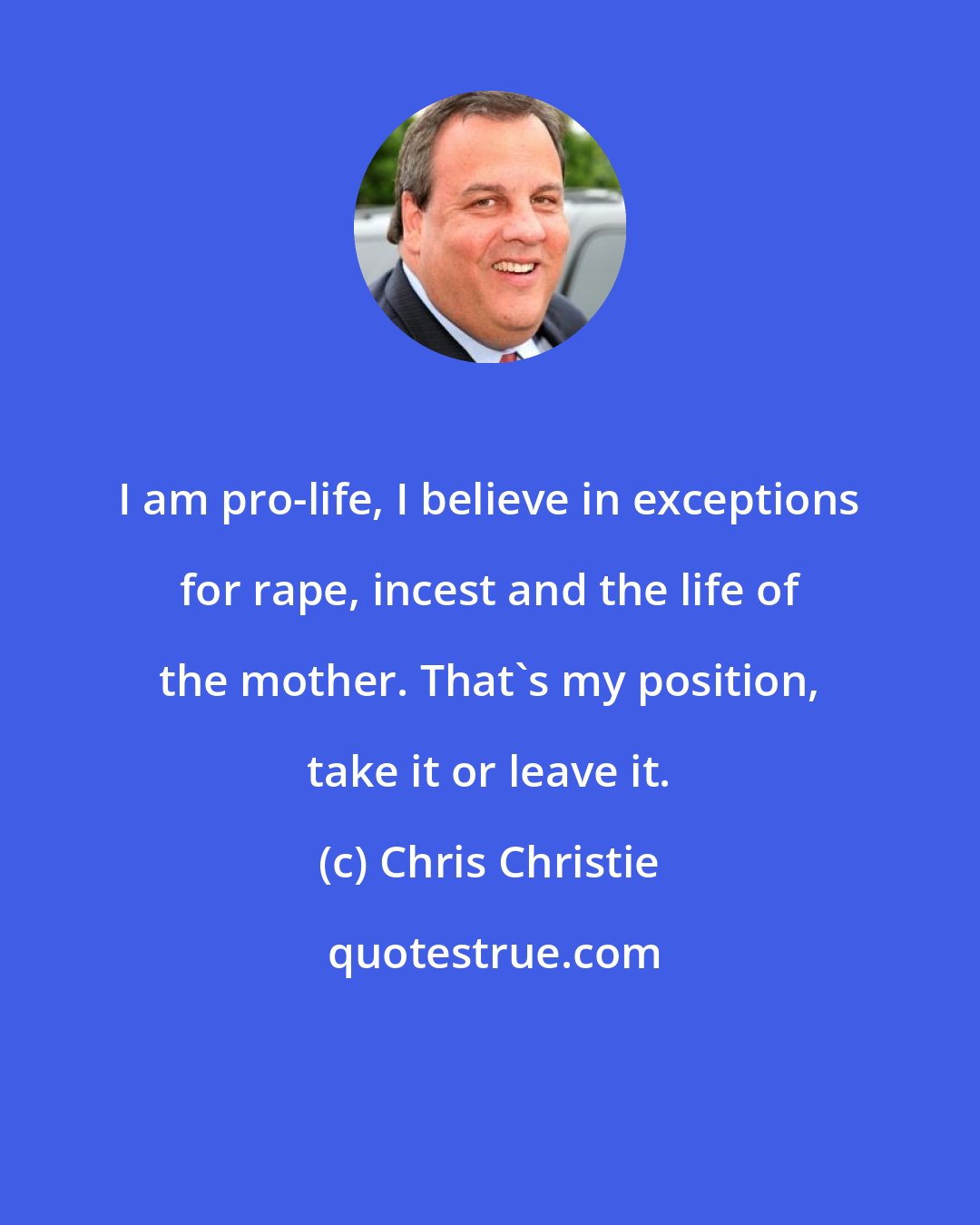 Chris Christie: I am pro-life, I believe in exceptions for rape, incest and the life of the mother. That's my position, take it or leave it.