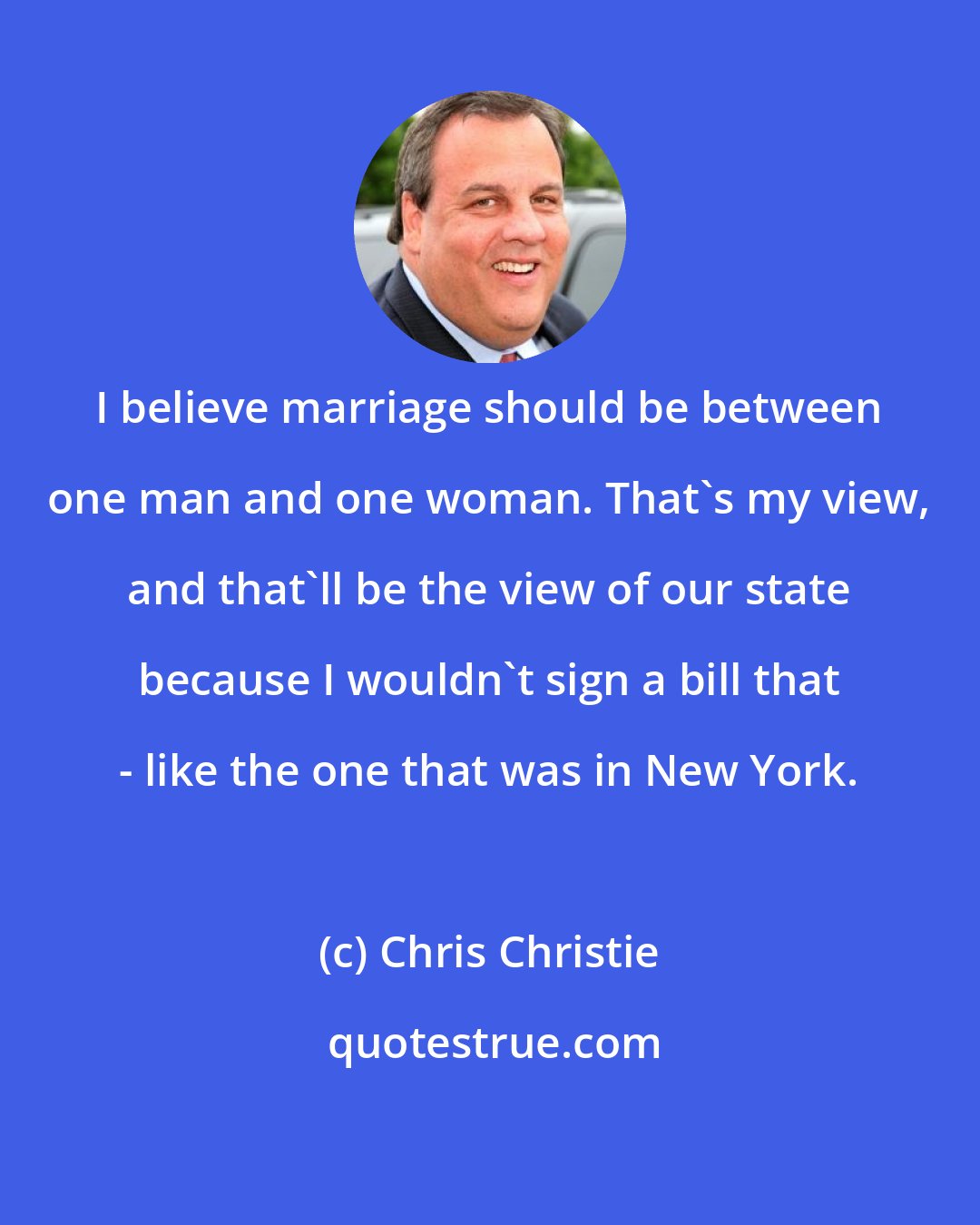 Chris Christie: I believe marriage should be between one man and one woman. That's my view, and that'll be the view of our state because I wouldn't sign a bill that - like the one that was in New York.