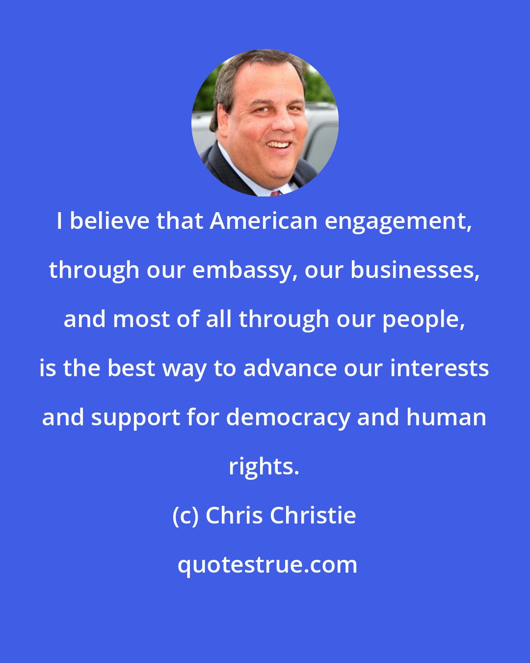 Chris Christie: I believe that American engagement, through our embassy, our businesses, and most of all through our people, is the best way to advance our interests and support for democracy and human rights.