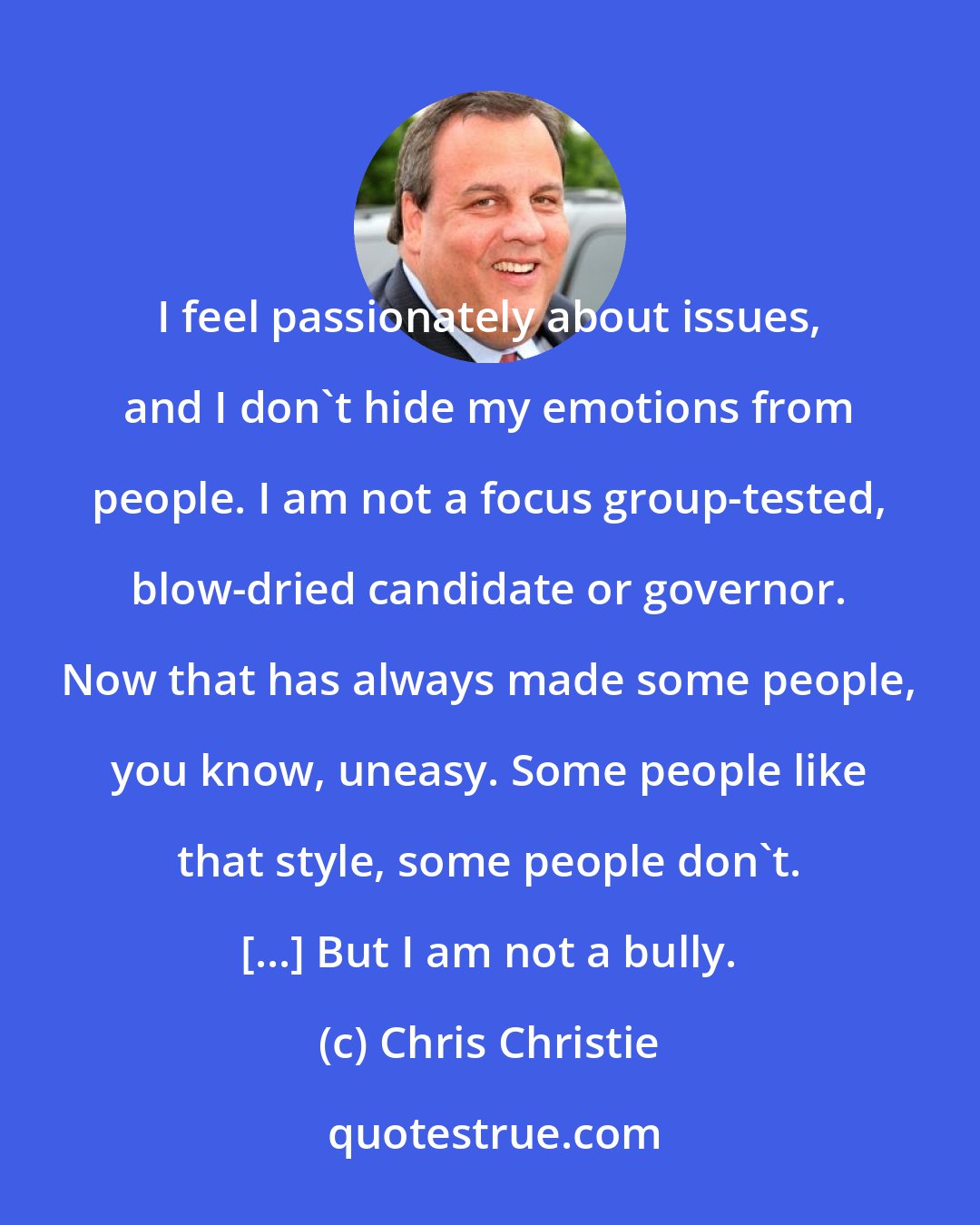 Chris Christie: I feel passionately about issues, and I don't hide my emotions from people. I am not a focus group-tested, blow-dried candidate or governor. Now that has always made some people, you know, uneasy. Some people like that style, some people don't. [...] But I am not a bully.