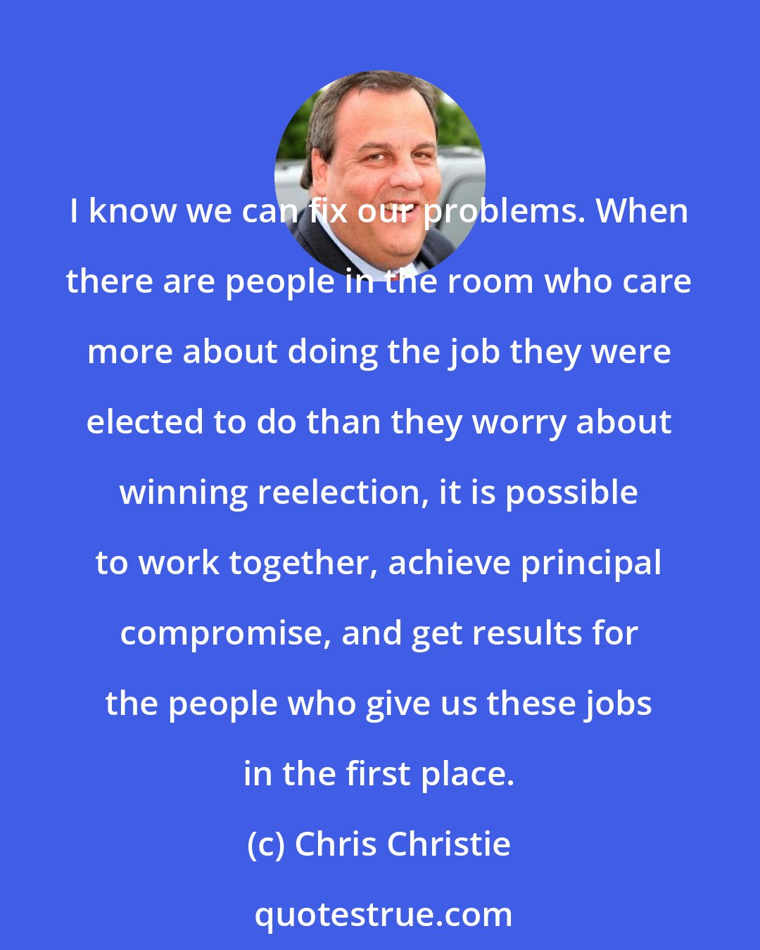 Chris Christie: I know we can fix our problems. When there are people in the room who care more about doing the job they were elected to do than they worry about winning reelection, it is possible to work together, achieve principal compromise, and get results for the people who give us these jobs in the first place.