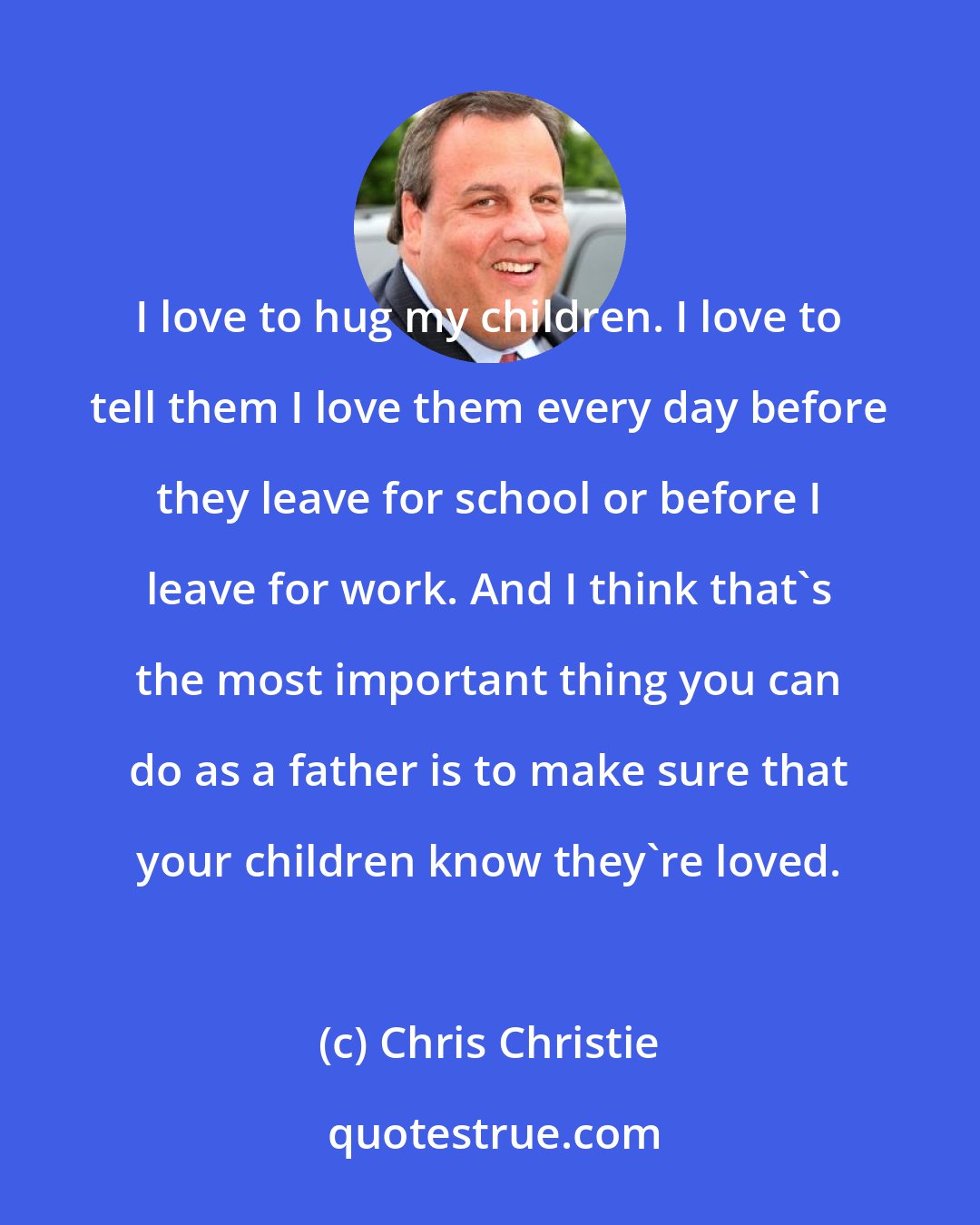 Chris Christie: I love to hug my children. I love to tell them I love them every day before they leave for school or before I leave for work. And I think that's the most important thing you can do as a father is to make sure that your children know they're loved.